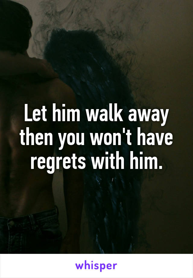 Let him walk away then you won't have regrets with him.