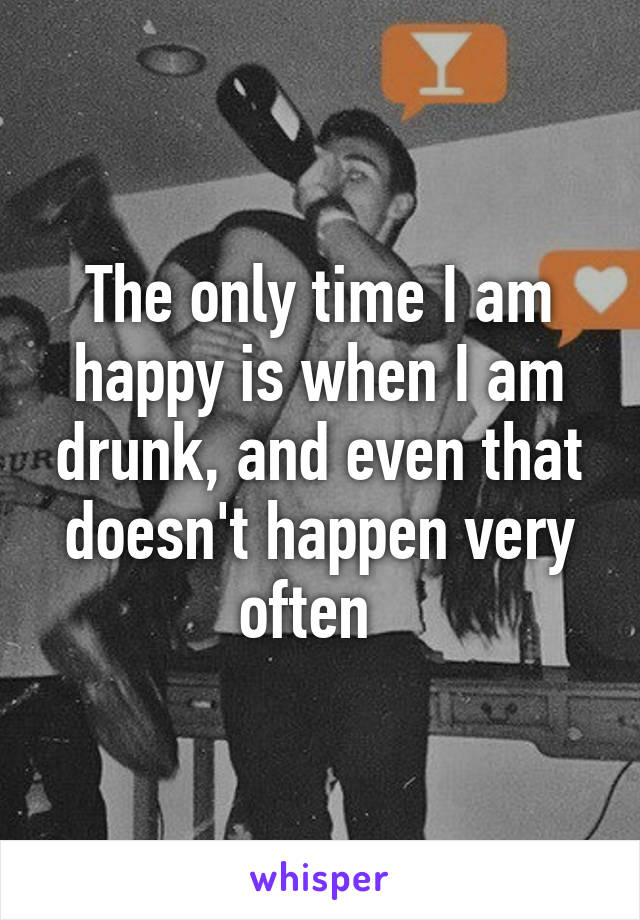 The only time I am happy is when I am drunk, and even that doesn't happen very often  