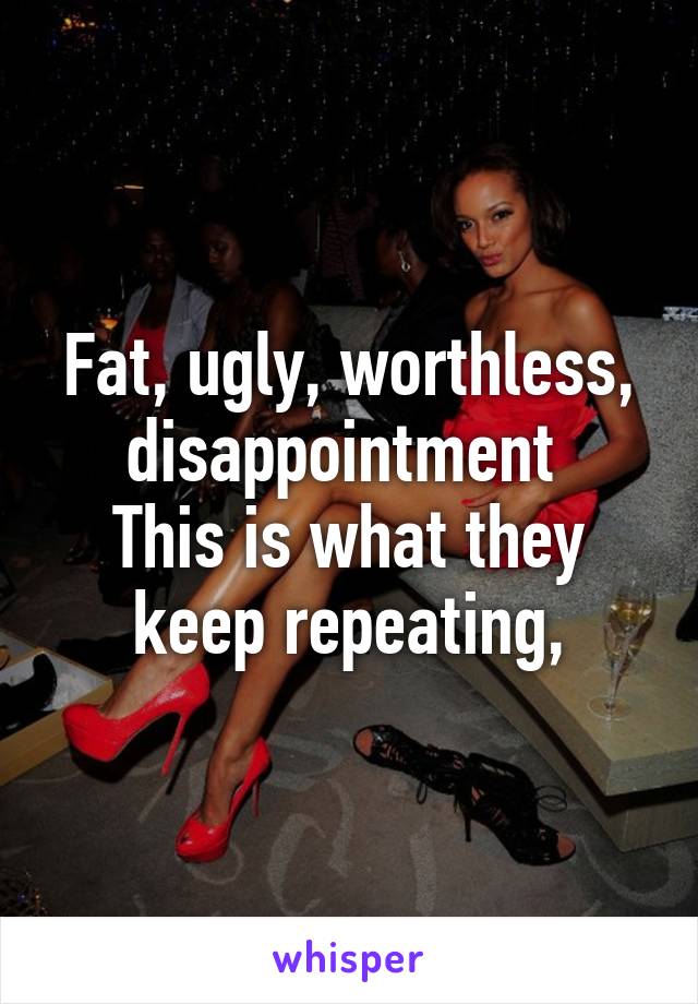 Fat, ugly, worthless, disappointment 
This is what they keep repeating,