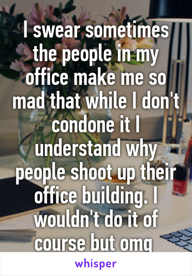 I swear sometimes the people in my office make me so mad that while I don't condone it I understand why people shoot up their office building. I wouldn't do it of course but omg 