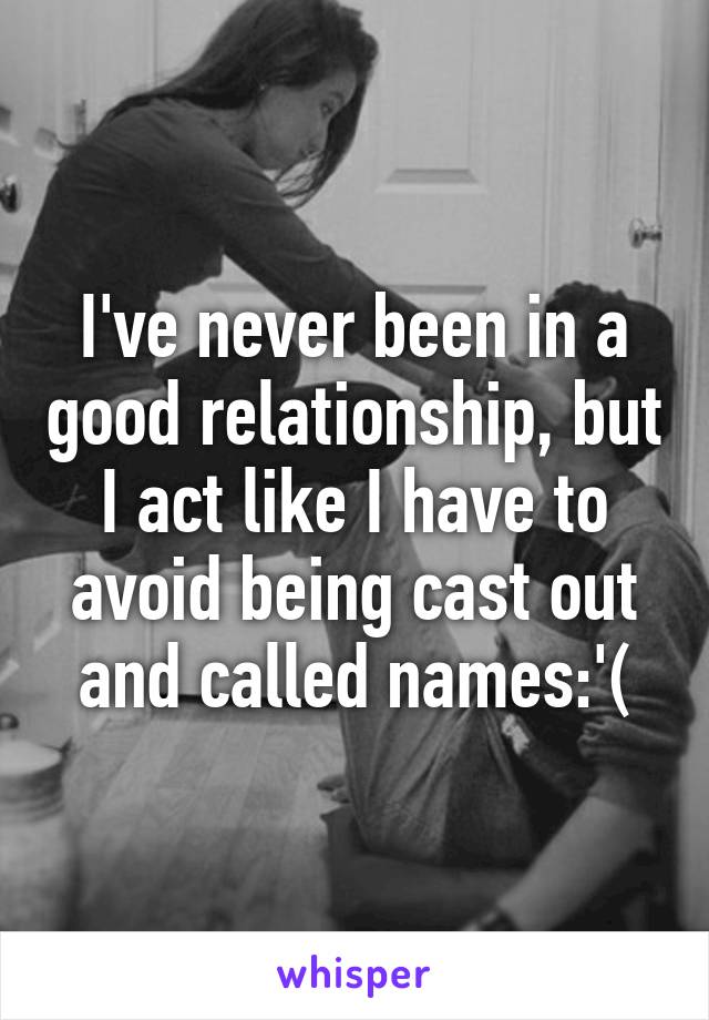 I've never been in a good relationship, but I act like I have to avoid being cast out and called names:'(