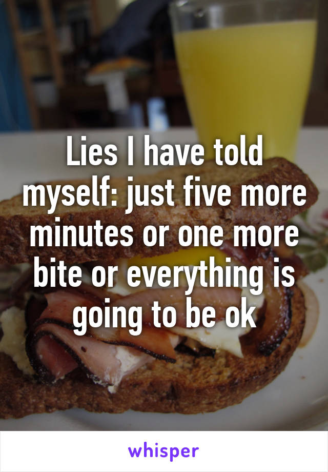 Lies I have told myself: just five more minutes or one more bite or everything is going to be ok