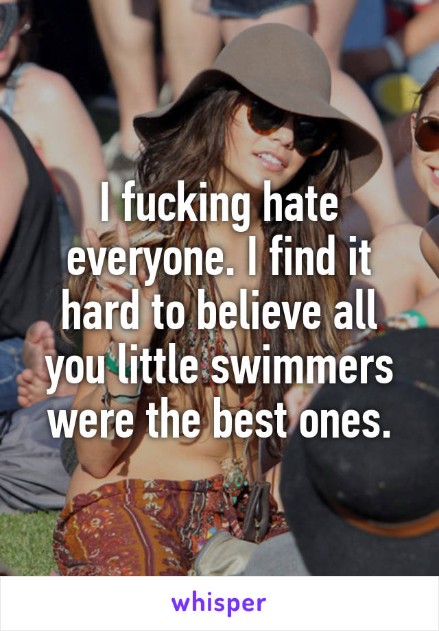 I fucking hate everyone. I find it hard to believe all you little swimmers were the best ones.