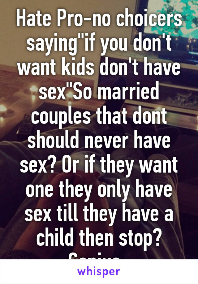 Hate Pro-no choicers saying"if you don't want kids don't have sex"So married couples that dont should never have sex? Or if they want one they only have sex till they have a child then stop? Genius..