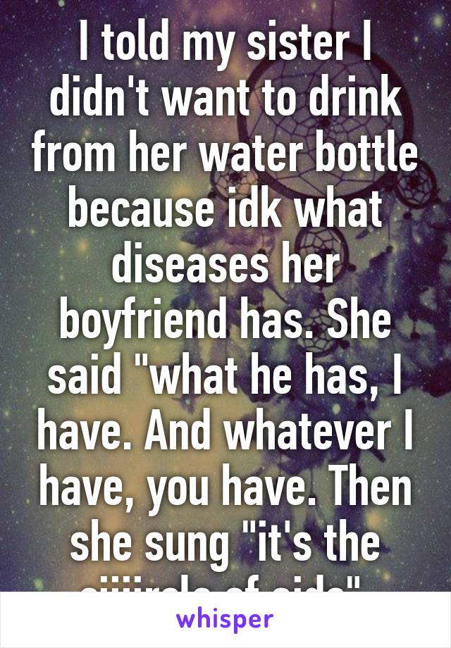 I told my sister I didn't want to drink from her water bottle because idk what diseases her boyfriend has. She said "what he has, I have. And whatever I have, you have. Then she sung "it's the ciiiircle of aids" 