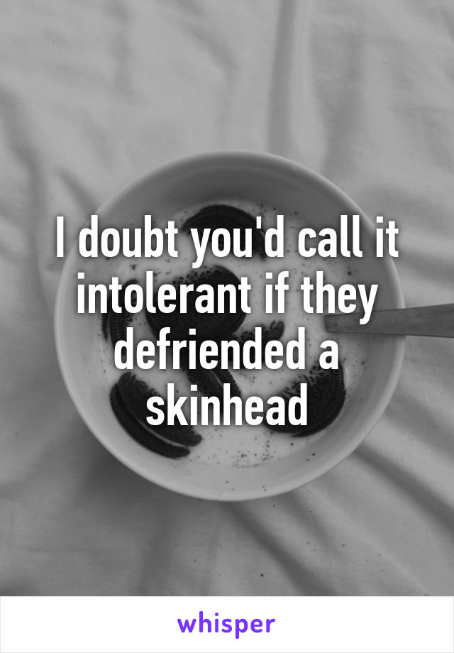 I doubt you'd call it intolerant if they defriended a skinhead