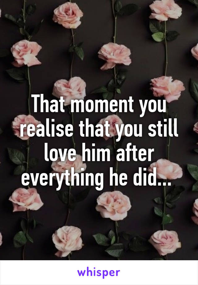 That moment you realise that you still love him after everything he did... 