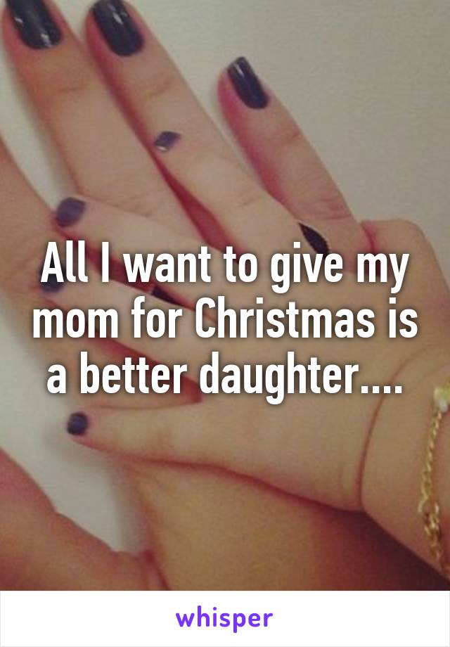 All I want to give my mom for Christmas is a better daughter....