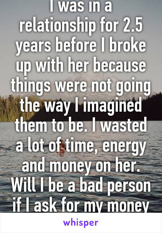 I was in a relationship for 2.5 years before I broke up with her because things were not going the way I imagined them to be. I wasted a lot of time, energy and money on her. Will I be a bad person if I ask for my money back ? 