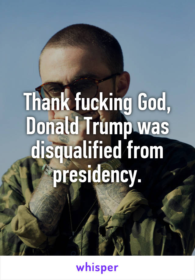 Thank fucking God, Donald Trump was disqualified from presidency.