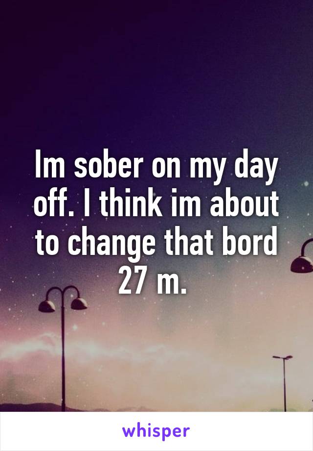 Im sober on my day off. I think im about to change that bord 27 m. 