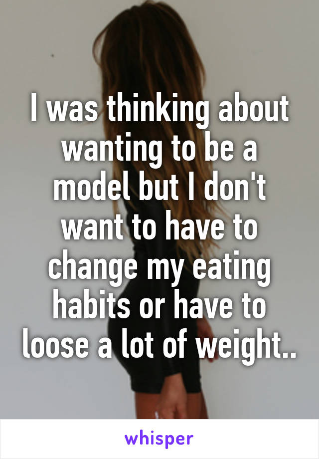 I was thinking about wanting to be a model but I don't want to have to change my eating habits or have to loose a lot of weight..