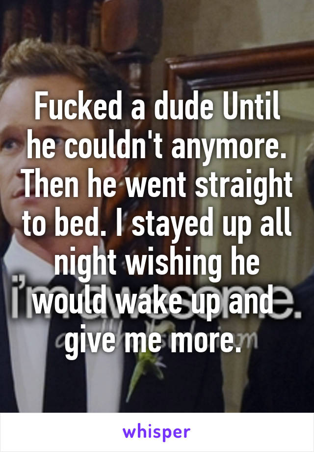 Fucked a dude Until he couldn't anymore. Then he went straight to bed. I stayed up all night wishing he would wake up and 
give me more. 