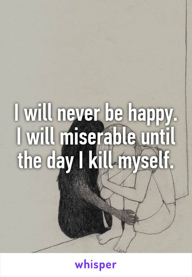 I will never be happy. I will miserable until the day I kill myself.