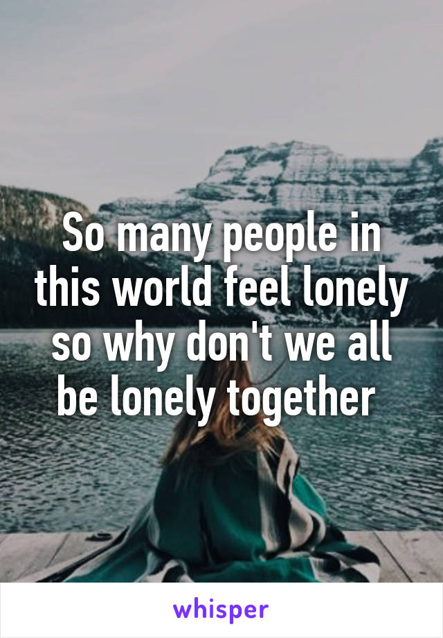 So many people in this world feel lonely so why don't we all be lonely together 