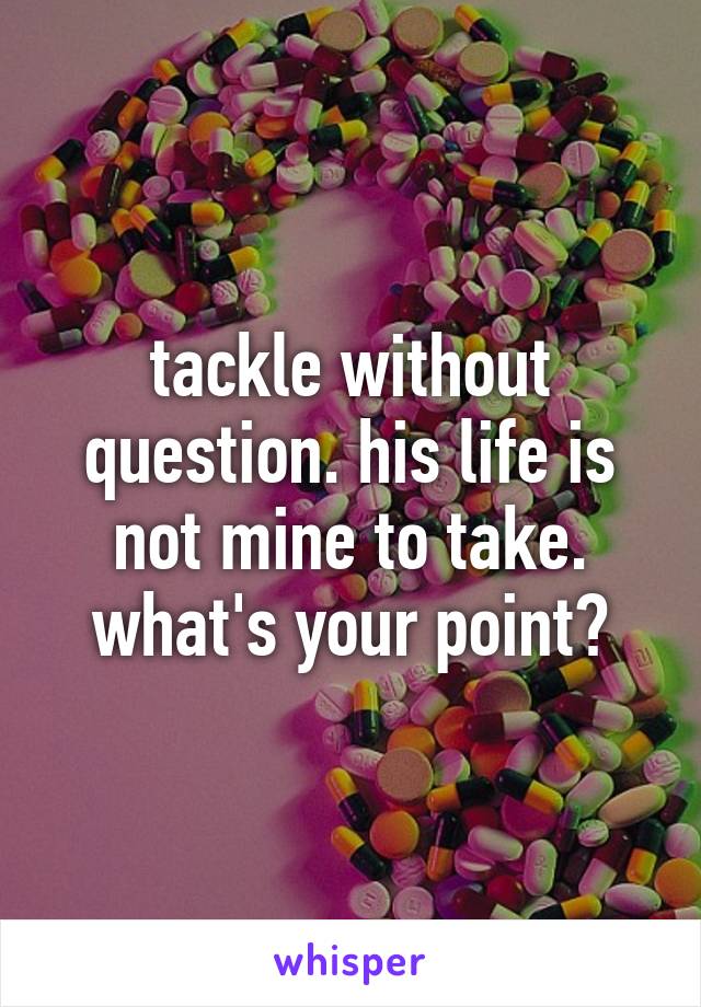 tackle without question. his life is not mine to take. what's your point?