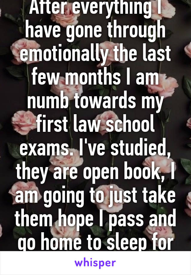 After everything I have gone through emotionally the last few months I am numb towards my first law school exams. I've studied, they are open book, I am going to just take them hope I pass and go home to sleep for a month. 