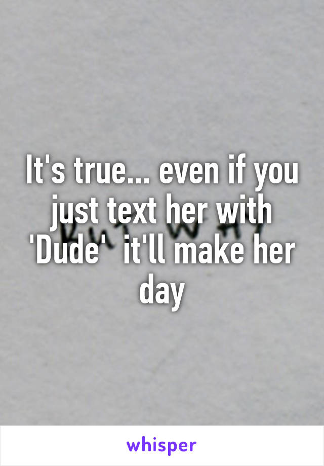 It's true... even if you just text her with 'Dude'  it'll make her day