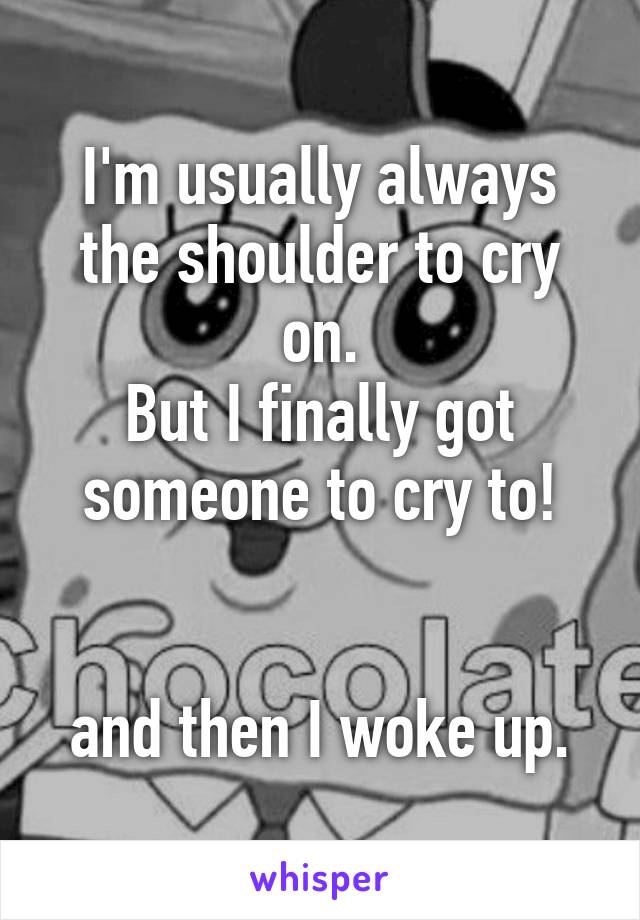 I'm usually always the shoulder to cry on.
But I finally got someone to cry to!


and then I woke up.