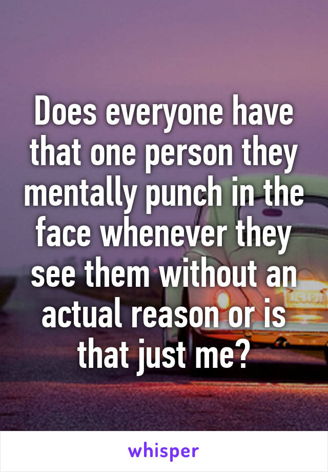 Does everyone have that one person they mentally punch in the face whenever they see them without an actual reason or is that just me?