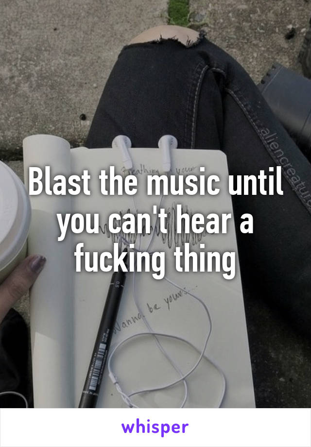 Blast the music until you can't hear a fucking thing