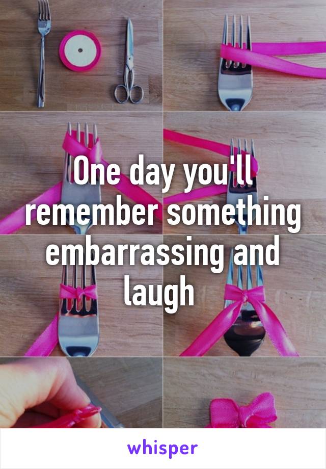 One day you'll remember something embarrassing and laugh 