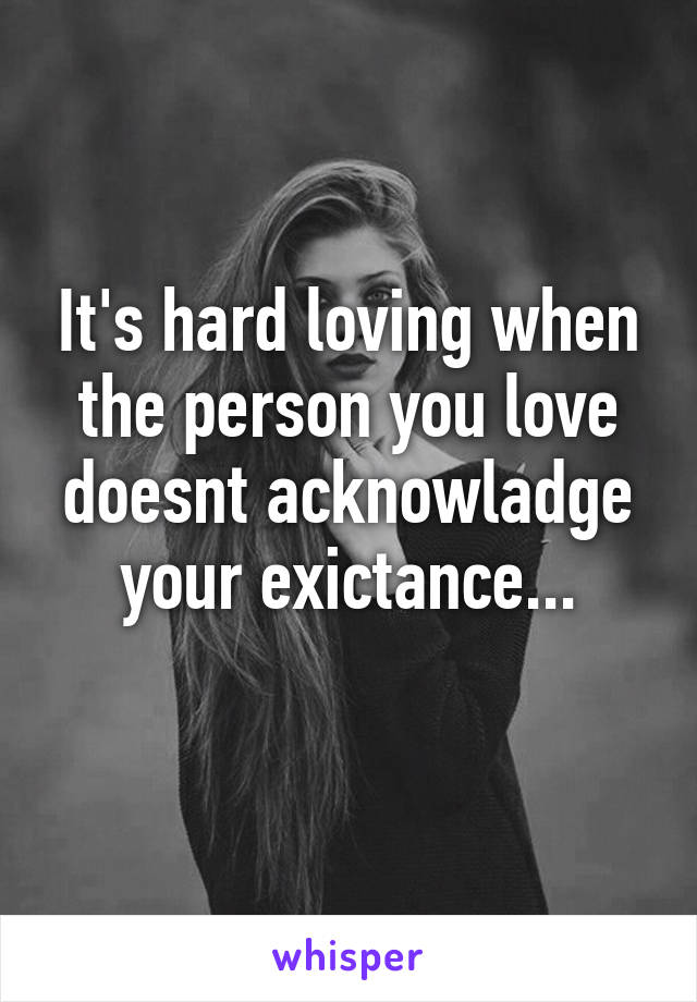 It's hard loving when the person you love doesnt acknowladge your exictance...
