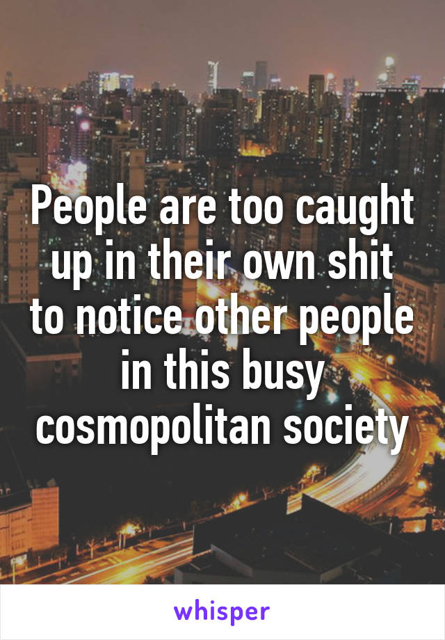 People are too caught up in their own shit to notice other people in this busy cosmopolitan society