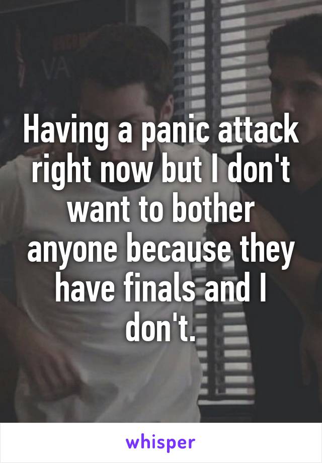 Having a panic attack right now but I don't want to bother anyone because they have finals and I don't.