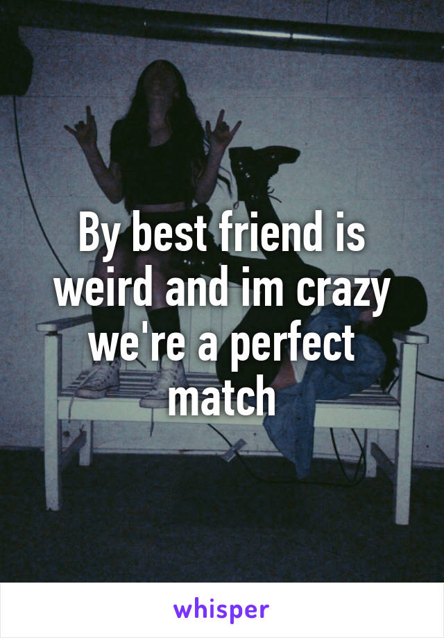 By best friend is weird and im crazy we're a perfect match