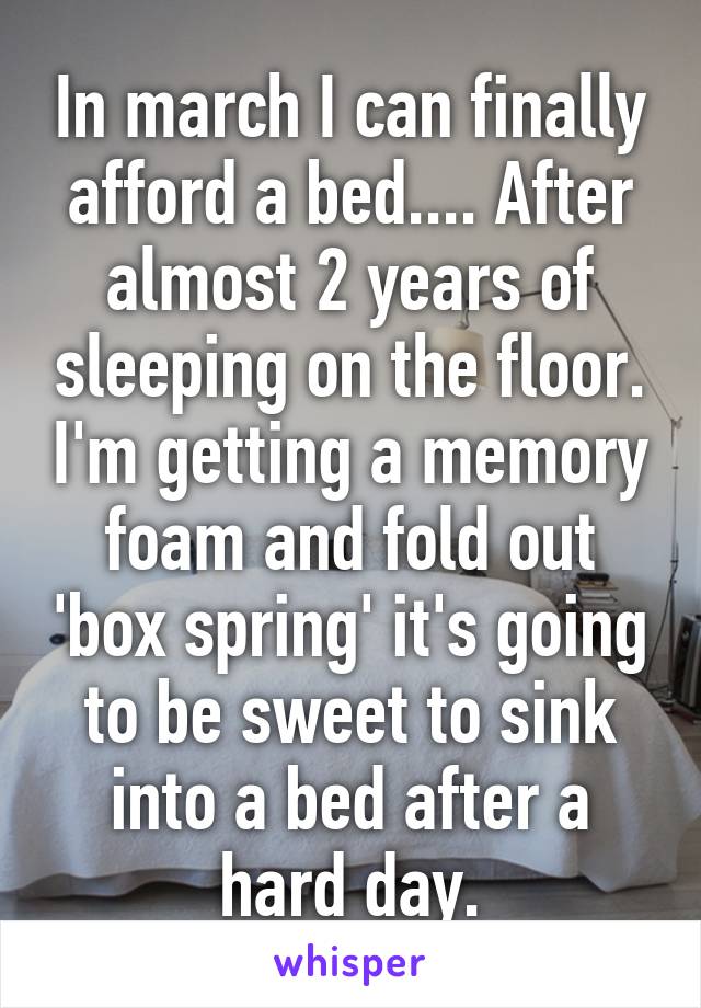 In march I can finally afford a bed.... After almost 2 years of sleeping on the floor. I'm getting a memory foam and fold out 'box spring' it's going to be sweet to sink into a bed after a hard day.