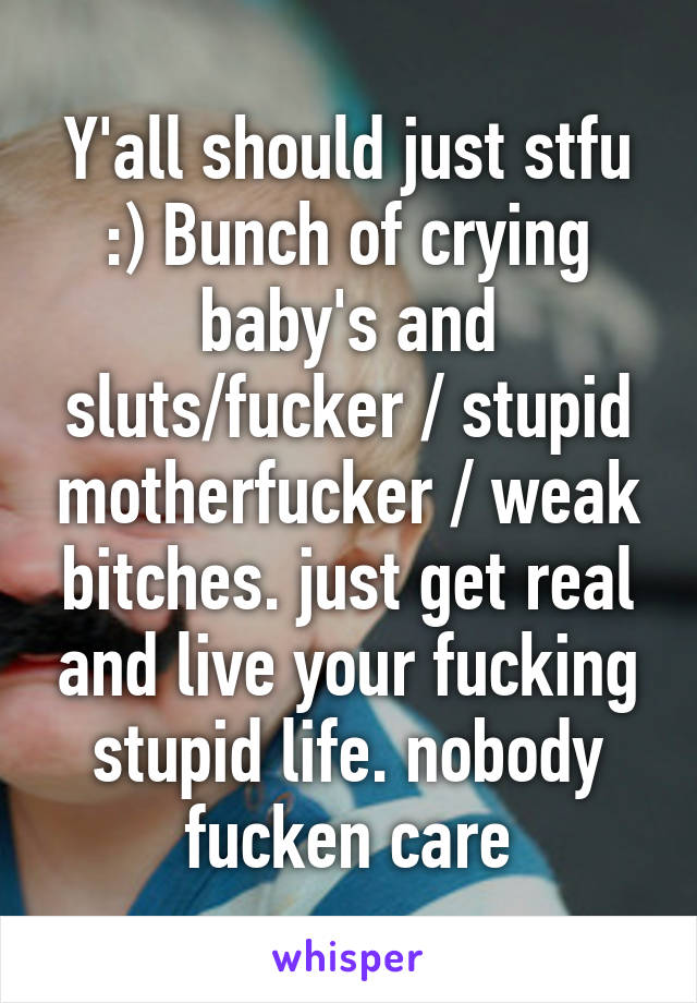 Y'all should just stfu :) Bunch of crying baby's and sluts/fucker / stupid motherfucker / weak bitches. just get real and live your fucking stupid life. nobody fucken care