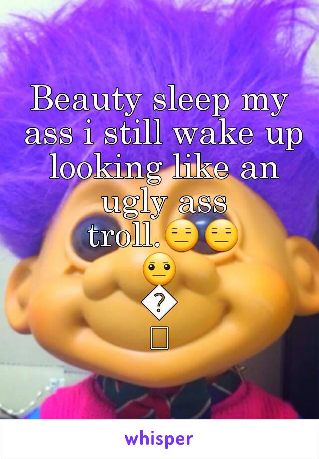 Beauty sleep my ass i still wake up looking like an ugly ass troll.😑😑😐😐