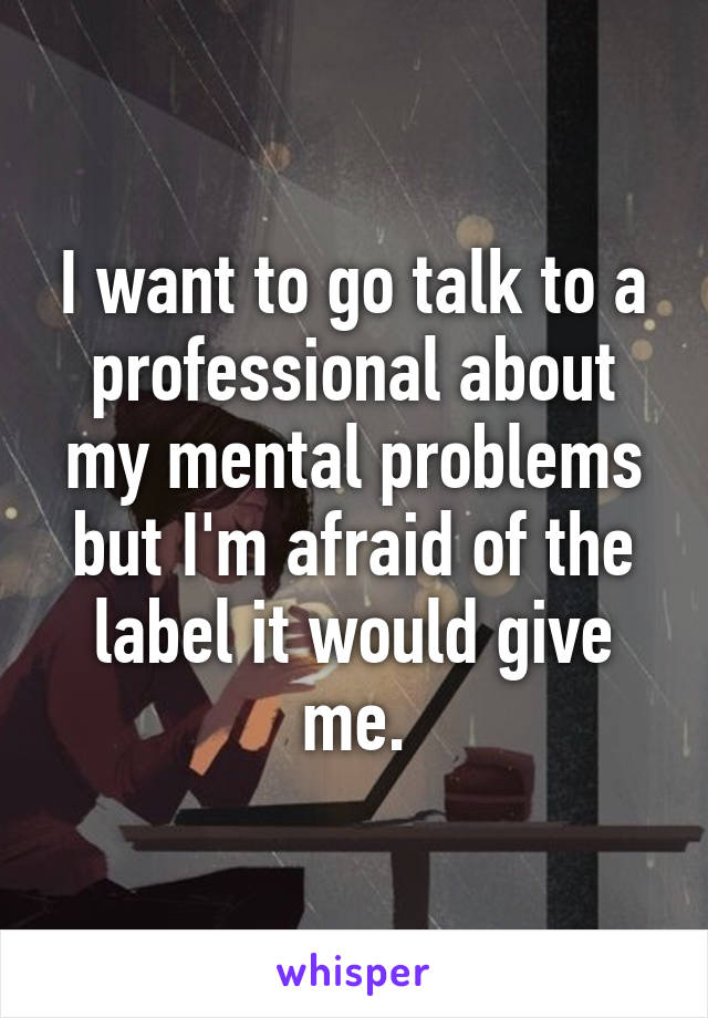 I want to go talk to a professional about my mental problems but I'm afraid of the label it would give me.