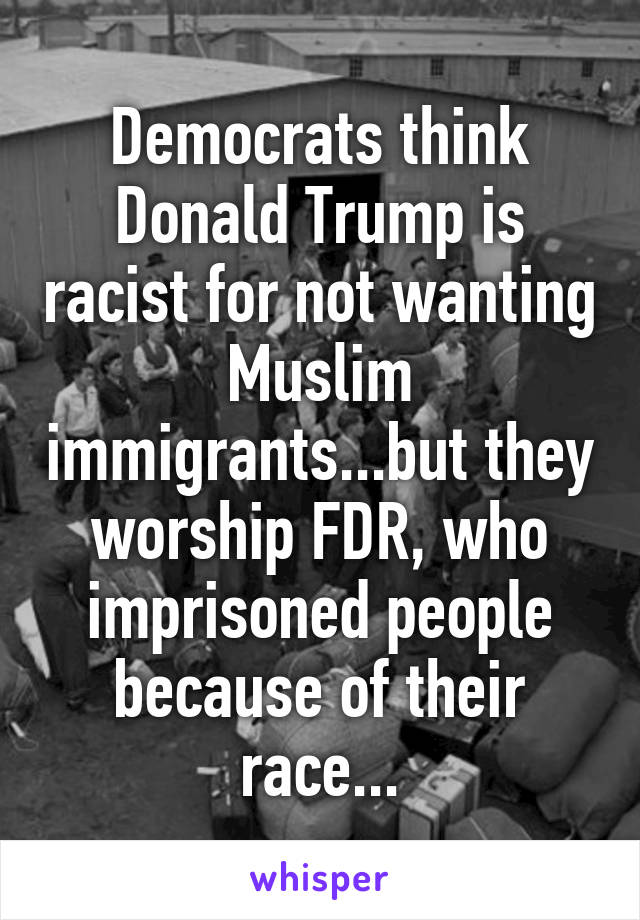 Democrats think Donald Trump is racist for not wanting Muslim immigrants...but they worship FDR, who imprisoned people because of their race...