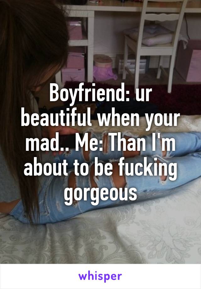 Boyfriend: ur beautiful when your mad.. Me: Than I'm about to be fucking gorgeous