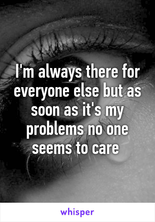 I'm always there for everyone else but as soon as it's my problems no one seems to care 