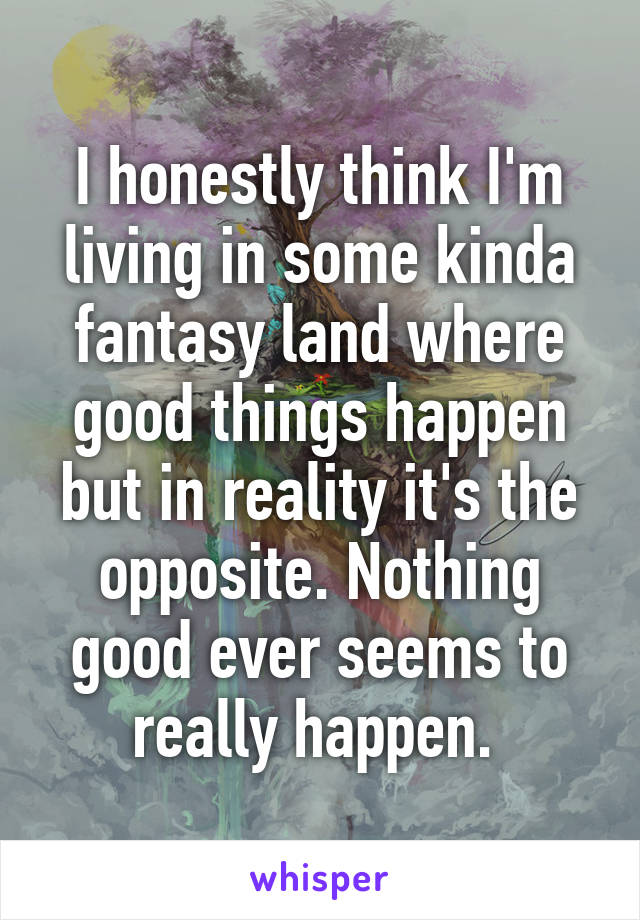 I honestly think I'm living in some kinda fantasy land where good things happen but in reality it's the opposite. Nothing good ever seems to really happen. 