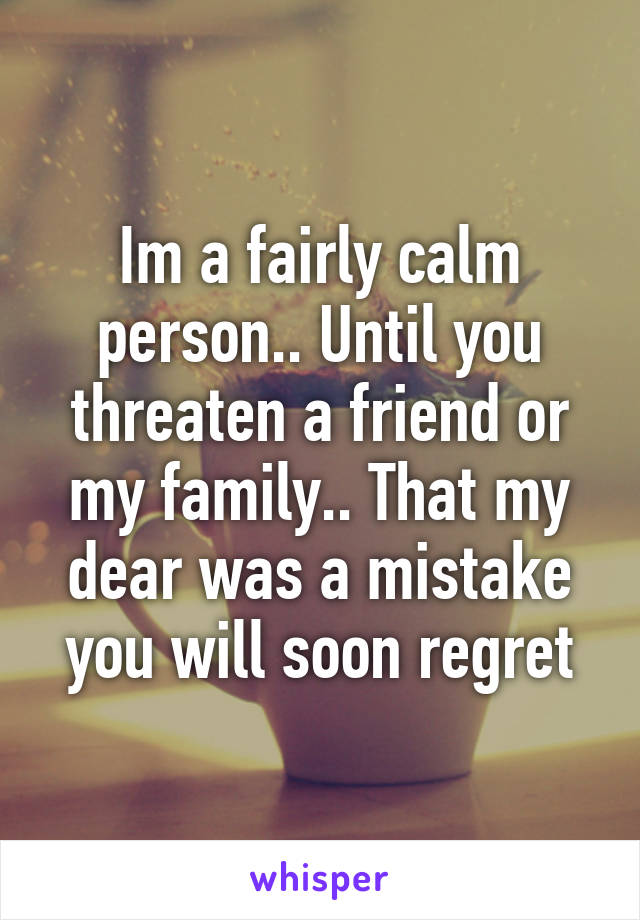 Im a fairly calm person.. Until you threaten a friend or my family.. That my dear was a mistake you will soon regret