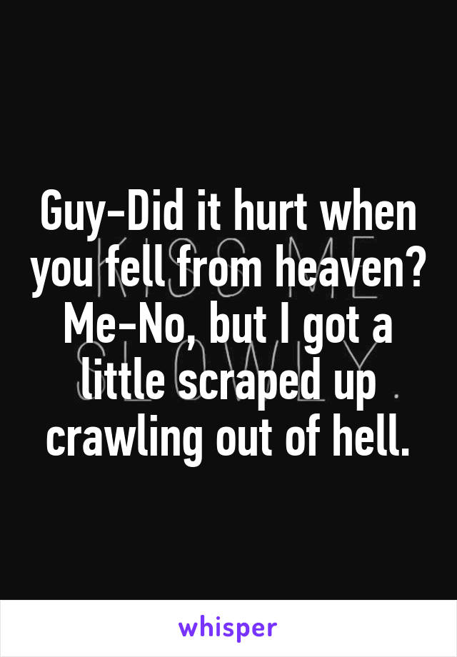 Guy-Did it hurt when you fell from heaven?
Me-No, but I got a little scraped up crawling out of hell.