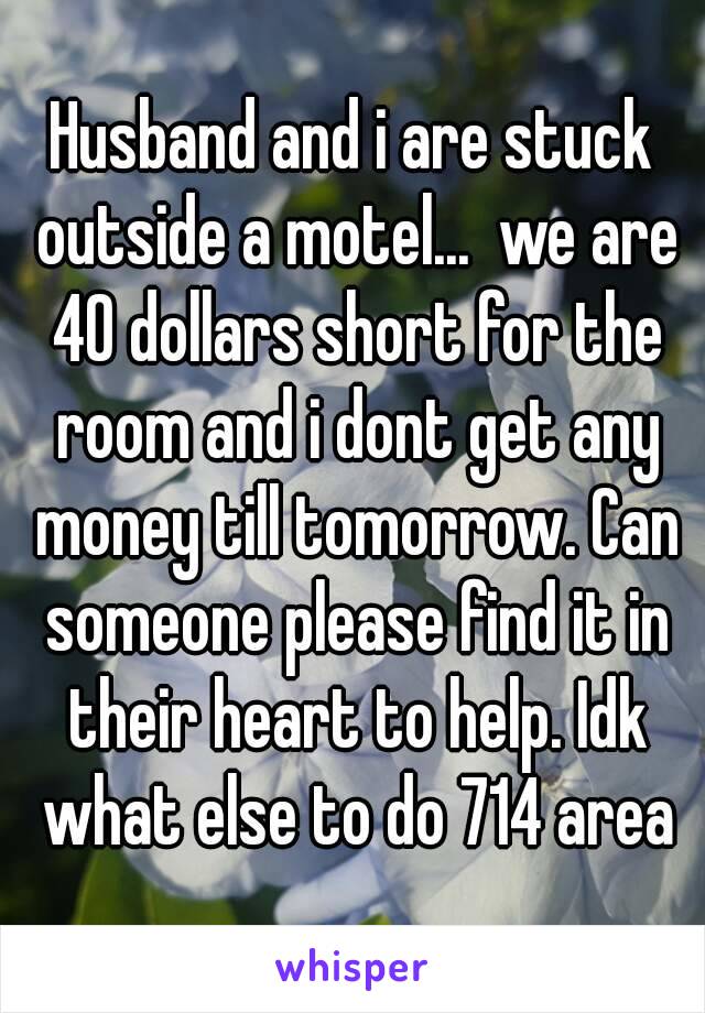 Husband and i are stuck outside a motel...  we are 40 dollars short for the room and i dont get any money till tomorrow. Can someone please find it in their heart to help. Idk what else to do 714 area