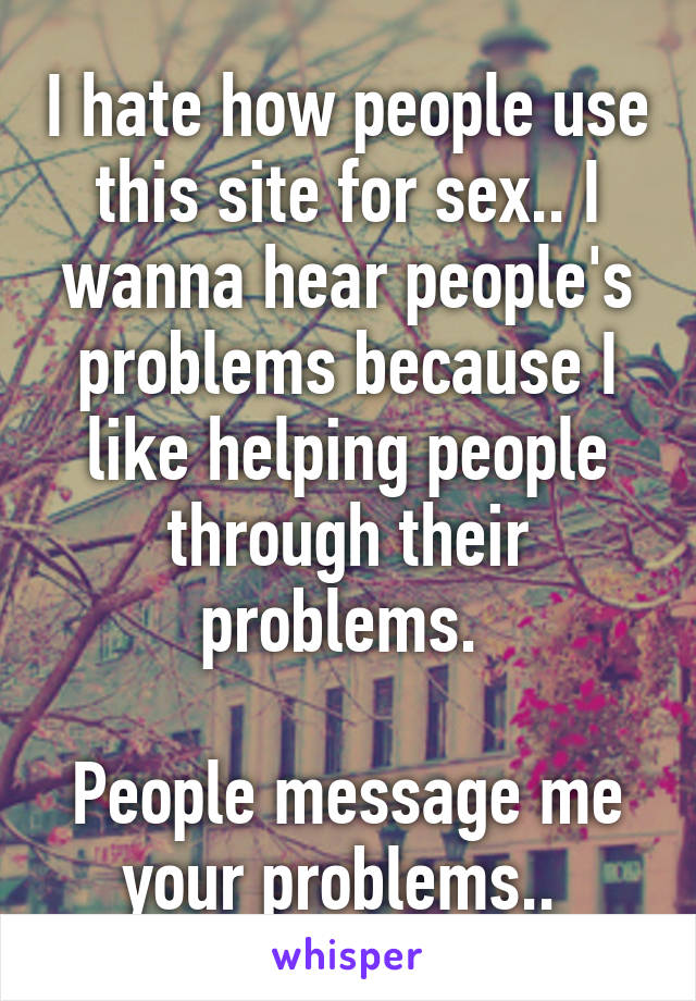 I hate how people use this site for sex.. I wanna hear people's problems because I like helping people through their problems. 

People message me your problems.. 