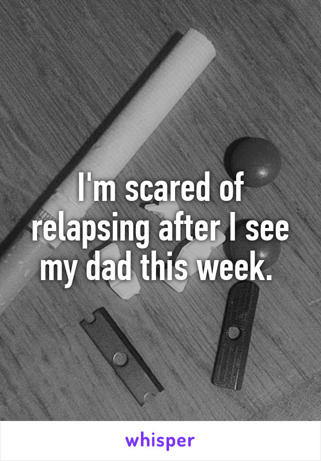 I'm scared of relapsing after I see my dad this week. 