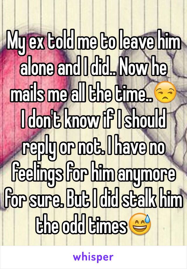 My ex told me to leave him alone and I did.. Now he mails me all the time..😒
I don't know if I should reply or not. I have no feelings for him anymore for sure. But I did stalk him the odd times😅