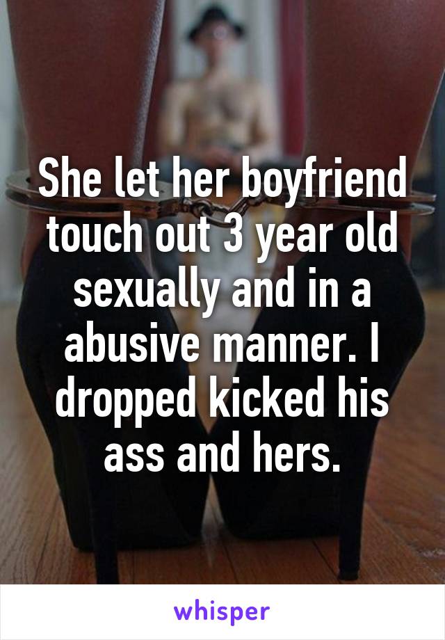 She let her boyfriend touch out 3 year old sexually and in a abusive manner. I dropped kicked his ass and hers.