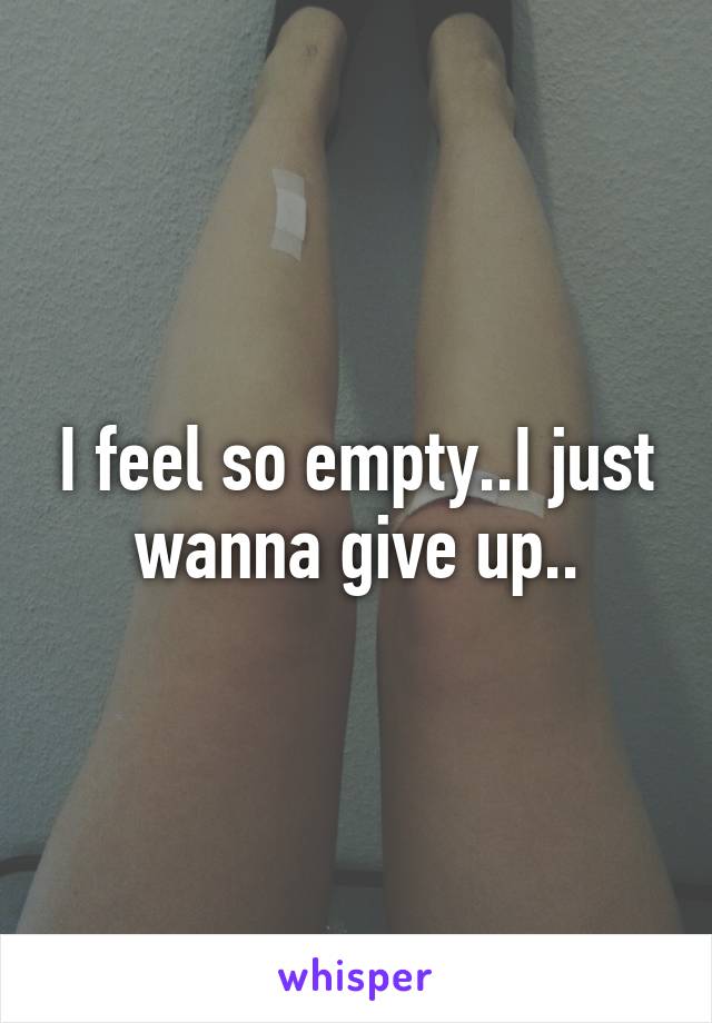 I feel so empty..I just wanna give up..