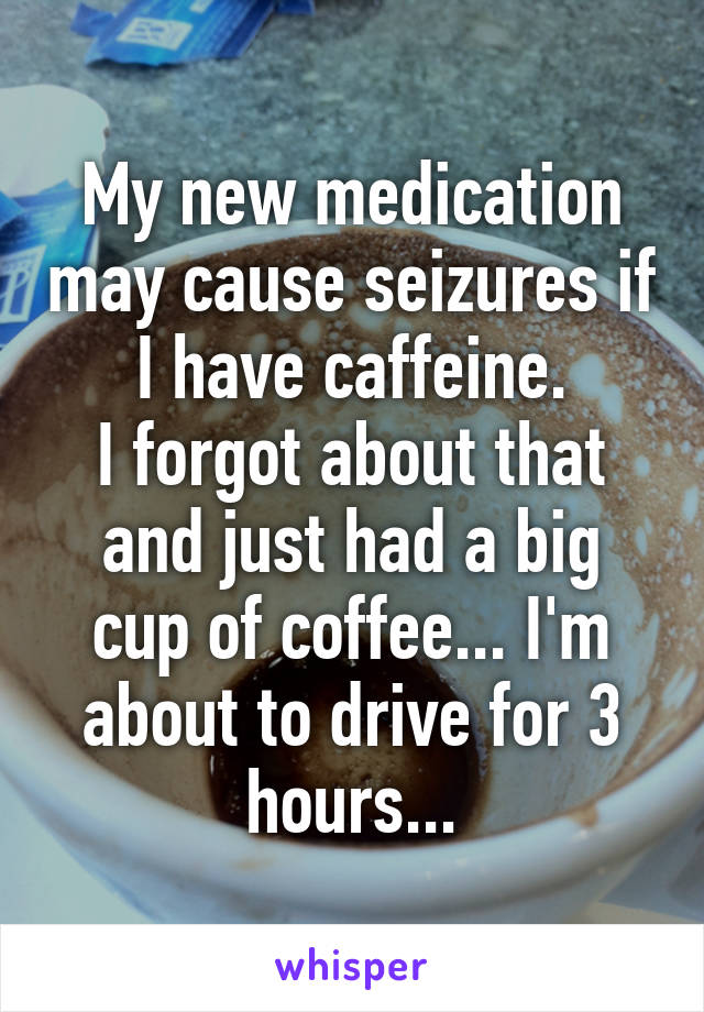 My new medication may cause seizures if I have caffeine.
I forgot about that and just had a big cup of coffee... I'm about to drive for 3 hours...