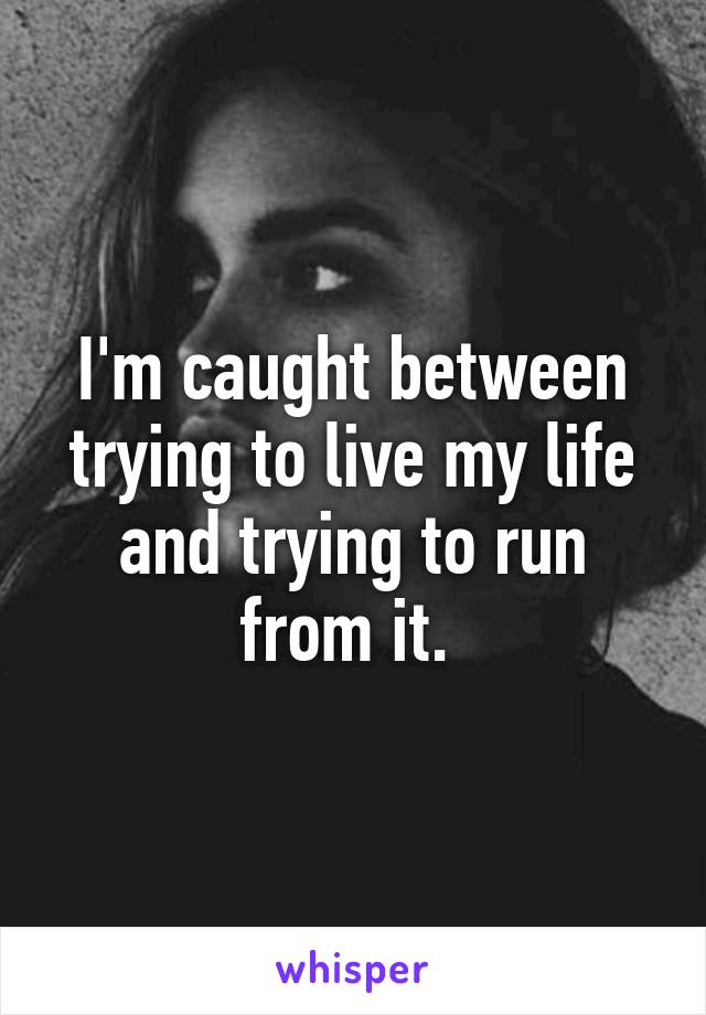 I'm caught between trying to live my life and trying to run from it. 