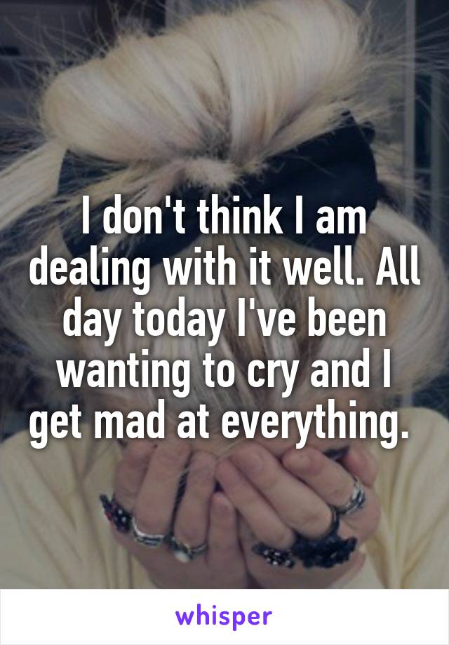 I don't think I am dealing with it well. All day today I've been wanting to cry and I get mad at everything. 