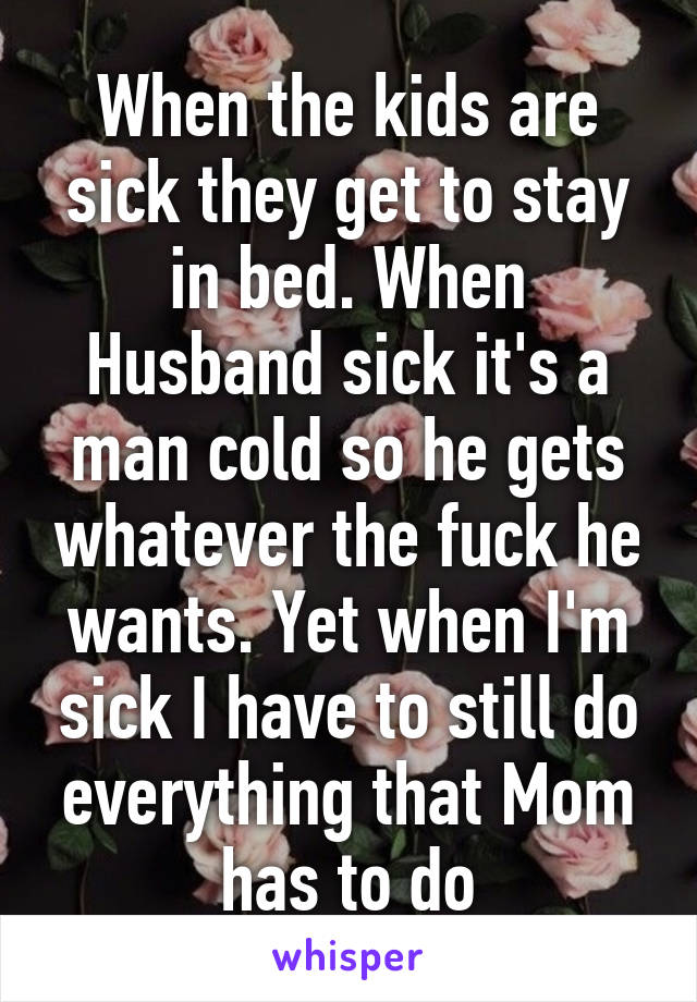 When the kids are sick they get to stay in bed. When Husband sick it's a man cold so he gets whatever the fuck he wants. Yet when I'm sick I have to still do everything that Mom has to do